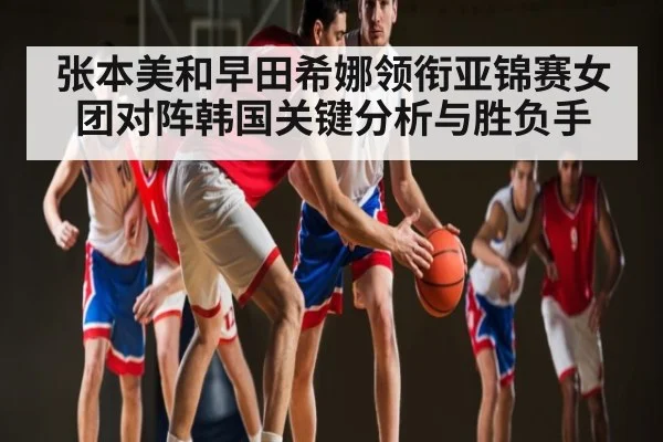 张本美和早田希娜领衔亚锦赛女团对阵韩国关键分析与胜负手
