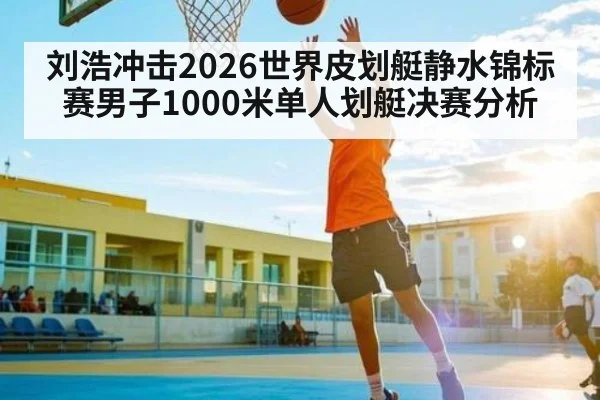 刘浩冲击2026世界皮划艇静水锦标赛男子1000米单人划艇决赛分析