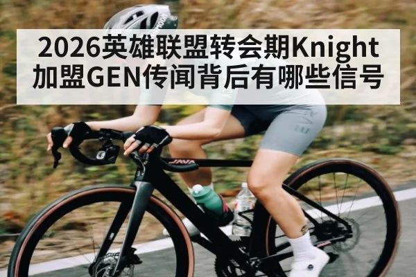 2026英雄联盟转会期Knight加盟GEN传闻背后有哪些信号