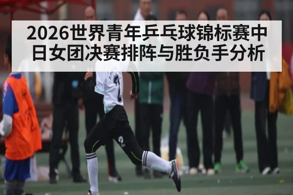 2026世界青年乒乓球锦标赛中日女团决赛排阵与胜负手分析